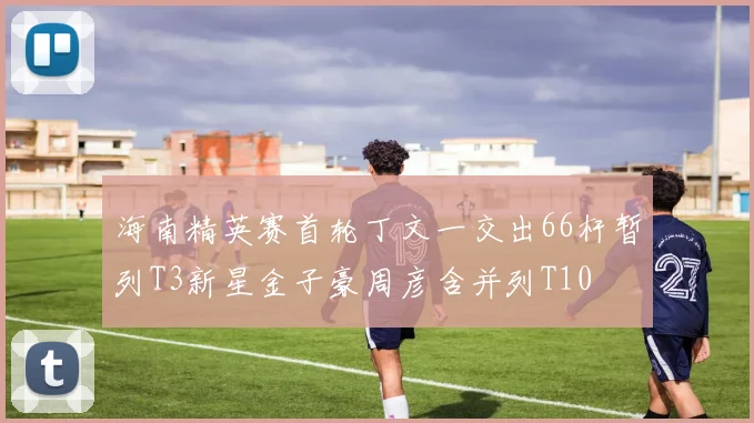 海南精英赛首轮丁文一交出66杆暂列T3新星金子豪周彦含并列T10