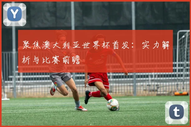 聚焦澳大利亚世界杯首发:实力解析与比赛前瞻